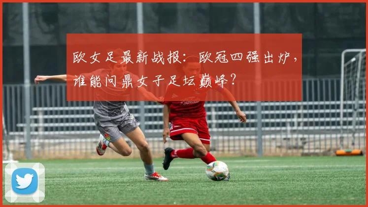 欧女足最新战报：欧冠四强出炉，谁能问鼎女子足坛巅峰？