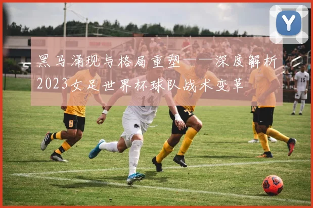 黑马涌现与格局重塑——深度解析2023女足世界杯球队战术变革