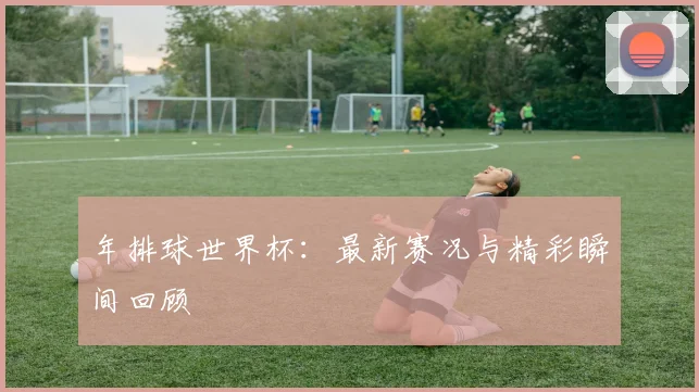年排球世界杯:最新赛况与精彩瞬间回顾