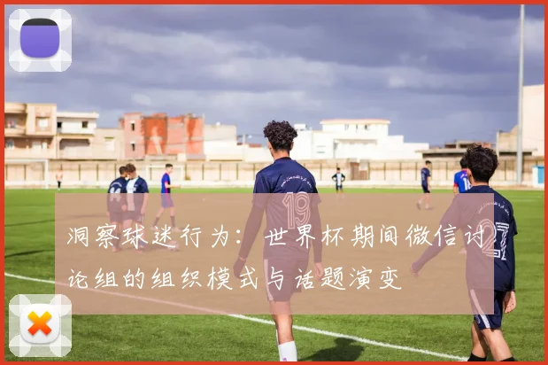 洞察球迷行为：世界杯期间微信讨论组的组织模式与话题演变