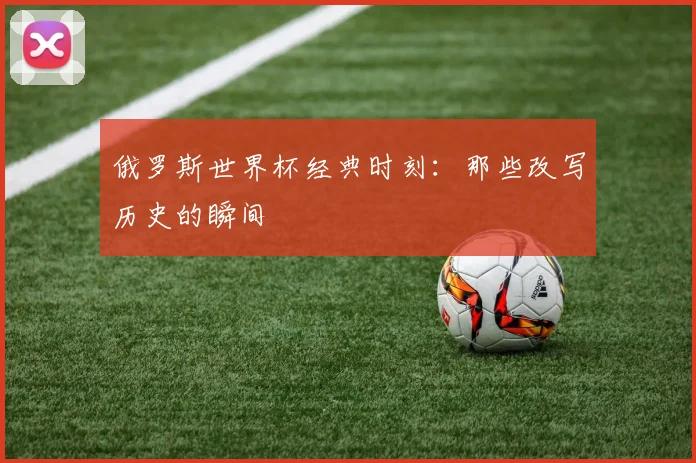 俄罗斯世界杯经典时刻:那些改写历史的瞬间