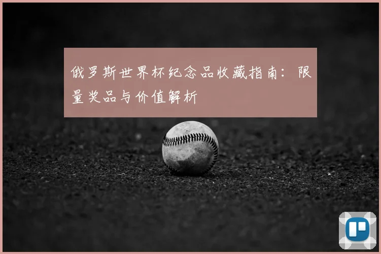 俄罗斯世界杯纪念品收藏指南:限量奖品与价值解析