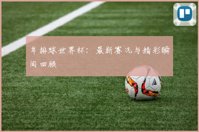 年排球世界杯:最新赛况与精彩瞬间回顾