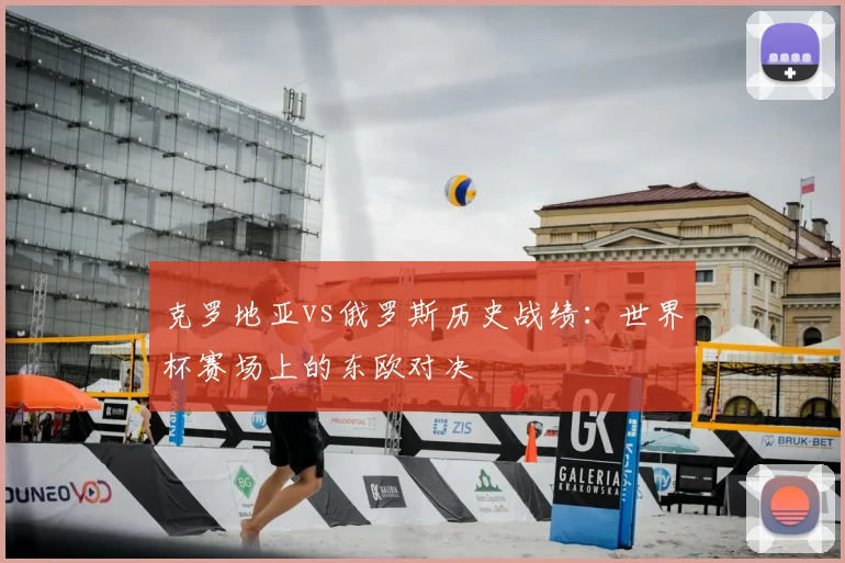 克罗地亚vs俄罗斯历史战绩：世界杯赛场上的东欧对决