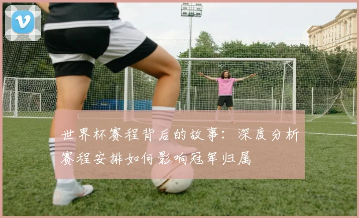 世界杯赛程背后的故事：深度分析赛程安排如何影响冠军归属