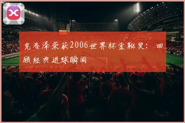 克洛泽荣获2006世界杯金靴奖：回顾经典进球瞬间