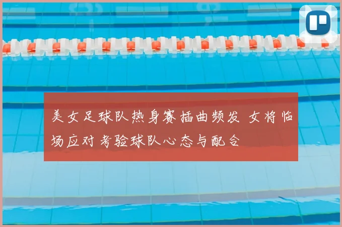 美女足球队热身赛插曲频发 女将临场应对考验球队心态与配合
