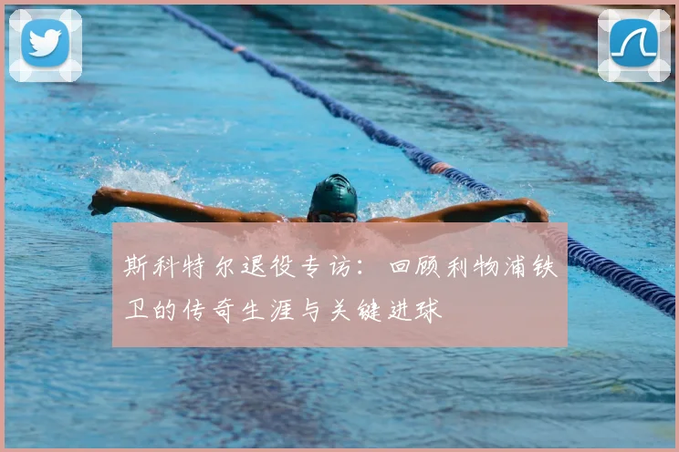 斯科特尔退役专访：回顾利物浦铁卫的传奇生涯与关键进球