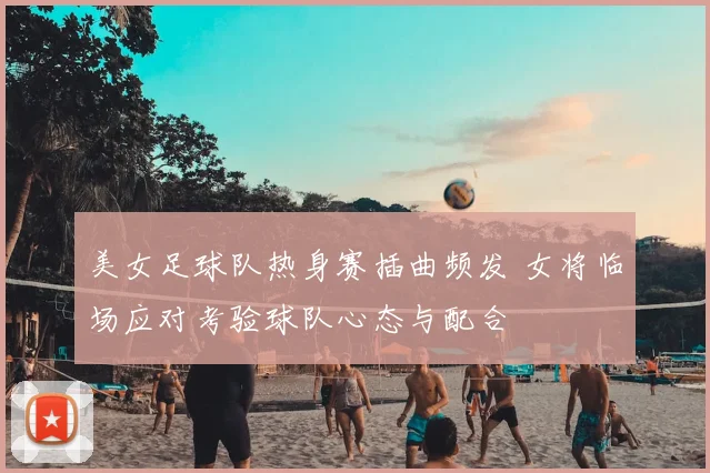 美女足球队热身赛插曲频发 女将临场应对考验球队心态与配合
