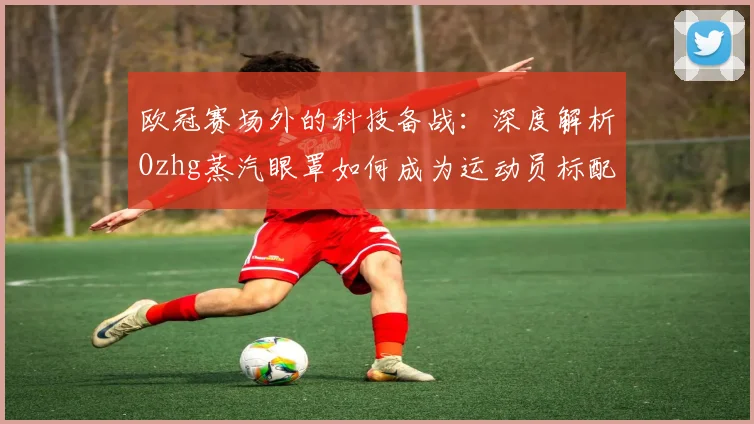 欧冠赛场外的科技备战:深度解析Ozhg蒸汽眼罩如何成为运动员标配