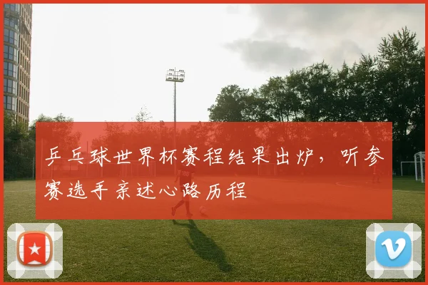 乒乓球世界杯赛程结果出炉，听参赛选手亲述心路历程