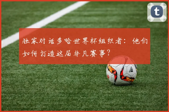 独家对话多哈世界杯组织者：他们如何打造这届非凡赛事？
