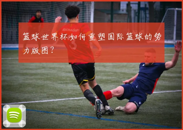 篮球世界杯如何重塑国际篮球的势力版图？