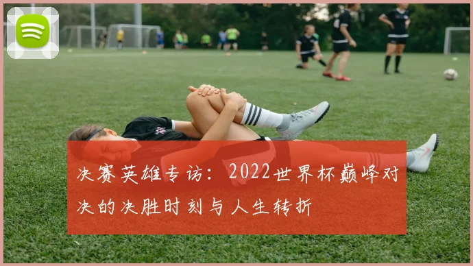 决赛英雄专访：2022世界杯巅峰对决的决胜时刻与人生转折